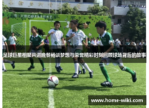 足球巨星相聚共进晚餐畅谈梦想与荣誉精彩时刻回顾球场背后的故事