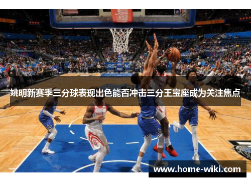 姚明新赛季三分球表现出色能否冲击三分王宝座成为关注焦点